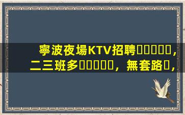 寧波夜場KTV招聘，二三班多，無套路，絕對靠譜多賺